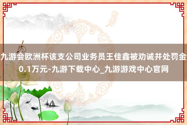 九游会欧洲杯该支公司业务员王佳鑫被劝诫并处罚金0.1万元-九游下载中心_九游游戏中心官网