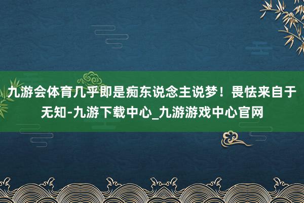 九游会体育几乎即是痴东说念主说梦！畏怯来自于无知-九游下载中心_九游游戏中心官网