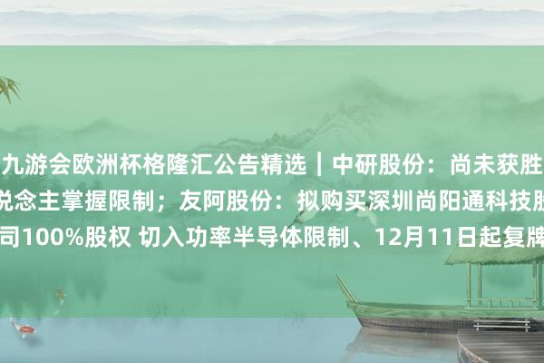 九游会欧洲杯格隆汇公告精选︱中研股份：尚未获胜波及东说念主形机器东说念主掌握限制；友阿股份：拟购买深圳尚阳通科技股份有限公司100%股权 切入功率半导体限制、12月11日起复牌-九游下载中心_九游游戏中心官网
