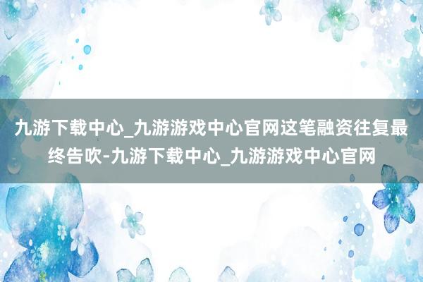 九游下载中心_九游游戏中心官网这笔融资往复最终告吹-九游下载中心_九游游戏中心官网