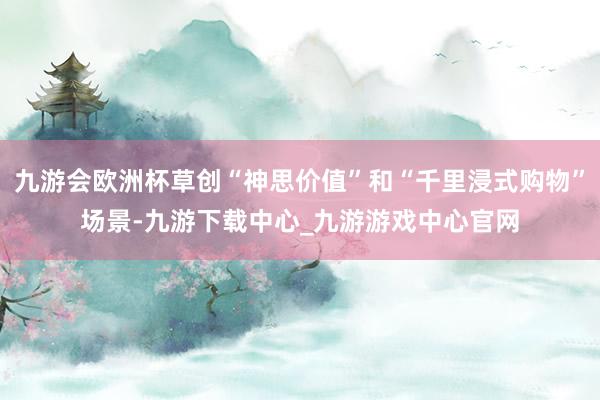九游会欧洲杯草创“神思价值”和“千里浸式购物”场景-九游下载中心_九游游戏中心官网