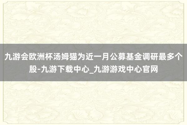 九游会欧洲杯汤姆猫为近一月公募基金调研最多个股-九游下载中心_九游游戏中心官网