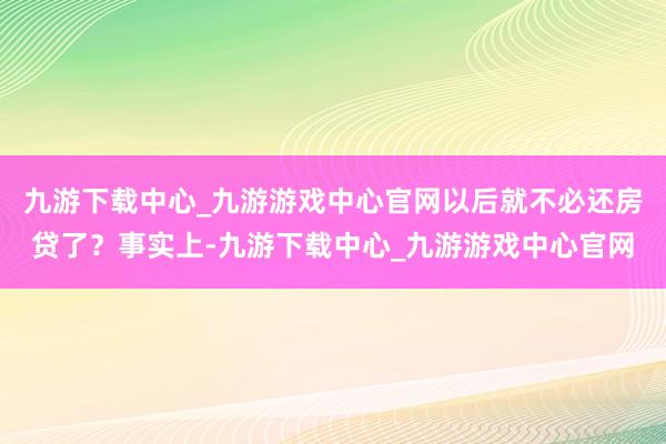 九游下载中心_九游游戏中心官网以后就不必还房贷了？事实上-九游下载中心_九游游戏中心官网