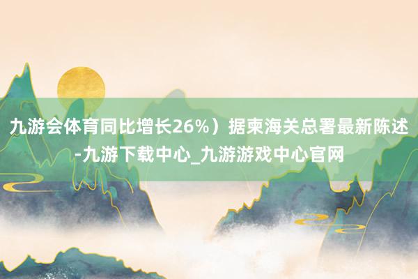 九游会体育同比增长26%）据柬海关总署最新陈述-九游下载中心_九游游戏中心官网