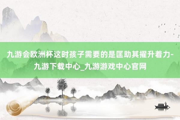 九游会欧洲杯这时孩子需要的是匡助其擢升着力-九游下载中心_九游游戏中心官网