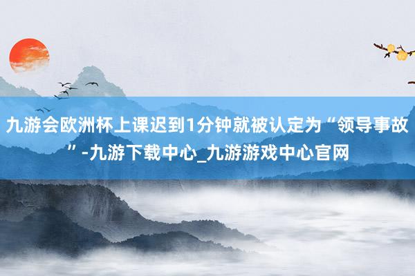 九游会欧洲杯上课迟到1分钟就被认定为“领导事故”-九游下载中心_九游游戏中心官网