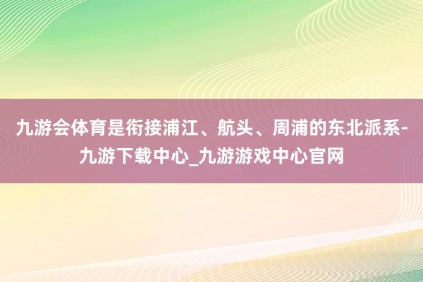 九游会体育是衔接浦江、航头、周浦的东北派系-九游下载中心_九游游戏中心官网