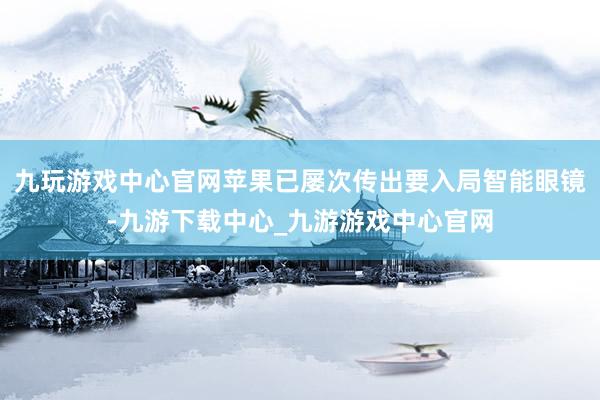 九玩游戏中心官网苹果已屡次传出要入局智能眼镜-九游下载中心_九游游戏中心官网