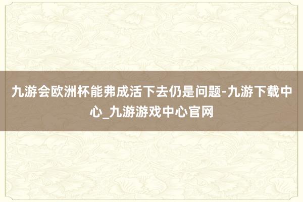 九游会欧洲杯能弗成活下去仍是问题-九游下载中心_九游游戏中心官网