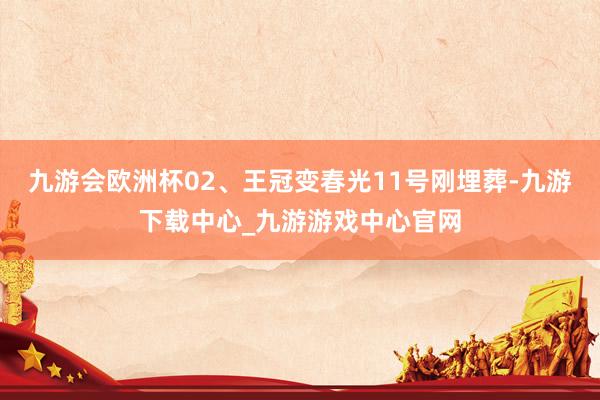 九游会欧洲杯02、王冠变春光11号刚埋葬-九游下载中心_九游游戏中心官网