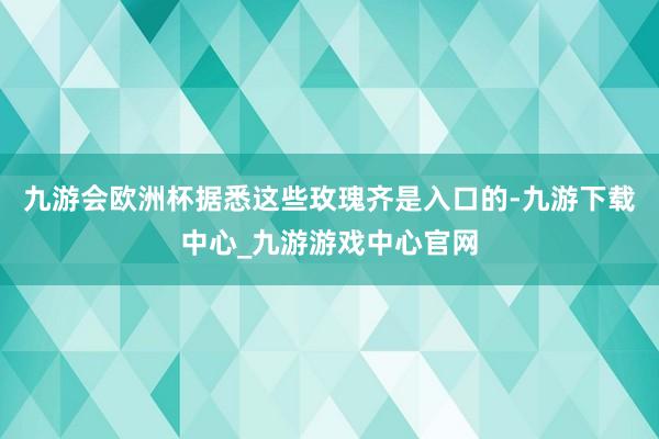 九游会欧洲杯据悉这些玫瑰齐是入口的-九游下载中心_九游游戏中心官网