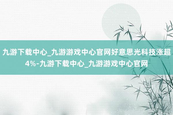 九游下载中心_九游游戏中心官网好意思光科技涨超4%-九游下载中心_九游游戏中心官网