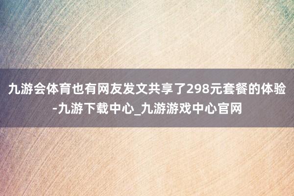 九游会体育也有网友发文共享了298元套餐的体验-九游下载中心_九游游戏中心官网