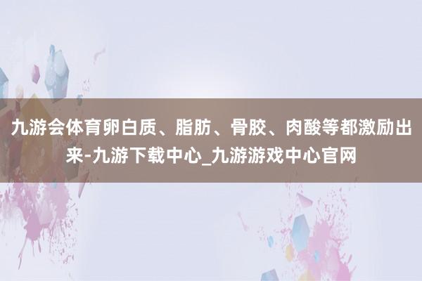 九游会体育卵白质、脂肪、骨胶、肉酸等都激励出来-九游下载中心_九游游戏中心官网