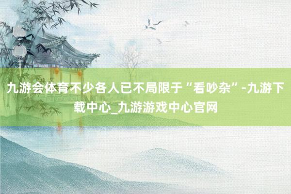 九游会体育不少各人已不局限于“看吵杂”-九游下载中心_九游游戏中心官网