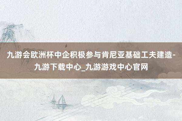 九游会欧洲杯中企积极参与肯尼亚基础工夫建造-九游下载中心_九游游戏中心官网