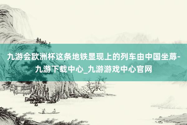 九游会欧洲杯这条地铁显现上的列车由中国坐蓐-九游下载中心_九游游戏中心官网