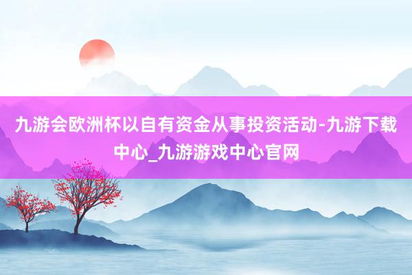 九游会欧洲杯以自有资金从事投资活动-九游下载中心_九游游戏中心官网