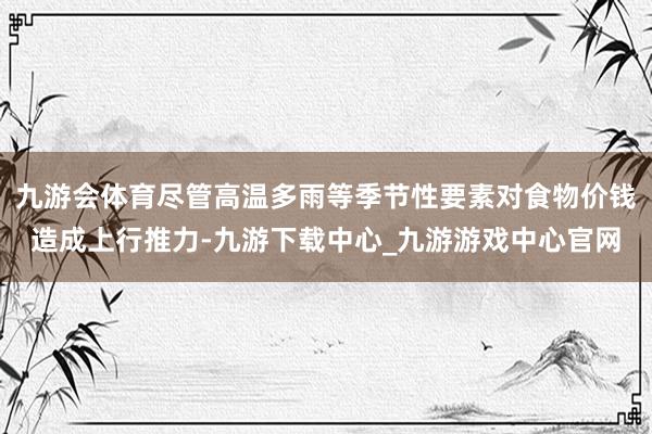 九游会体育尽管高温多雨等季节性要素对食物价钱造成上行推力-九游下载中心_九游游戏中心官网