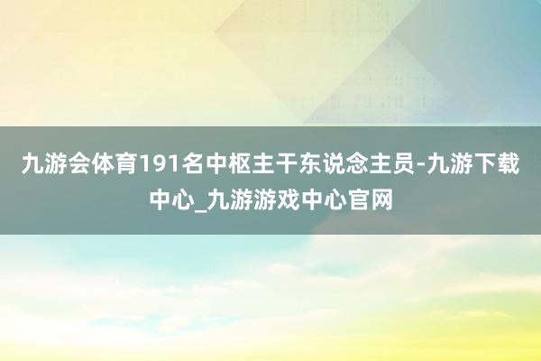 九游会体育191名中枢主干东说念主员-九游下载中心_九游游戏中心官网
