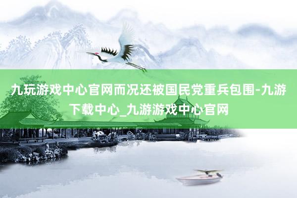 九玩游戏中心官网而况还被国民党重兵包围-九游下载中心_九游游戏中心官网