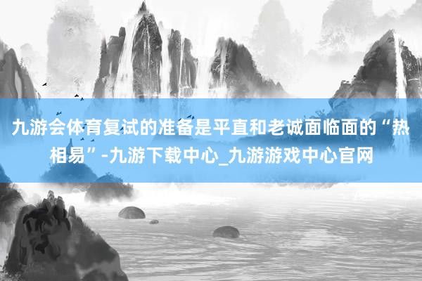 九游会体育复试的准备是平直和老诚面临面的“热相易”-九游下载中心_九游游戏中心官网