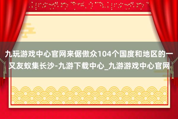 九玩游戏中心官网来倨傲众104个国度和地区的一又友蚁集长沙-九游下载中心_九游游戏中心官网