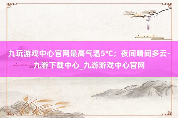 九玩游戏中心官网最高气温5℃；夜间晴间多云-九游下载中心_九游游戏中心官网
