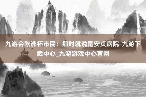 九游会欧洲杯市民：那时就说是安贞病院-九游下载中心_九游游戏中心官网