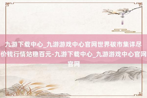 九游下载中心_九游游戏中心官网世界碳市集详尽价钱行情站稳百元-九游下载中心_九游游戏中心官网