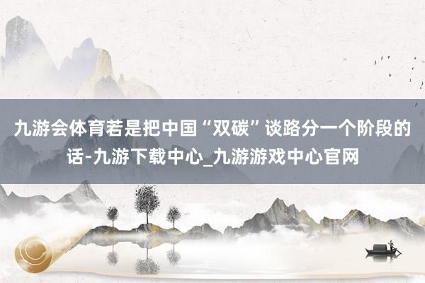 九游会体育　　若是把中国“双碳”谈路分一个阶段的话-九游下载中心_九游游戏中心官网