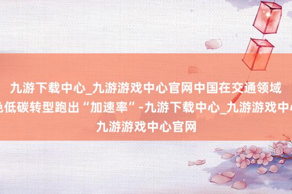 九游下载中心_九游游戏中心官网中国在交通领域的绿色低碳转型跑出“加速率”-九游下载中心_九游游戏中心官网