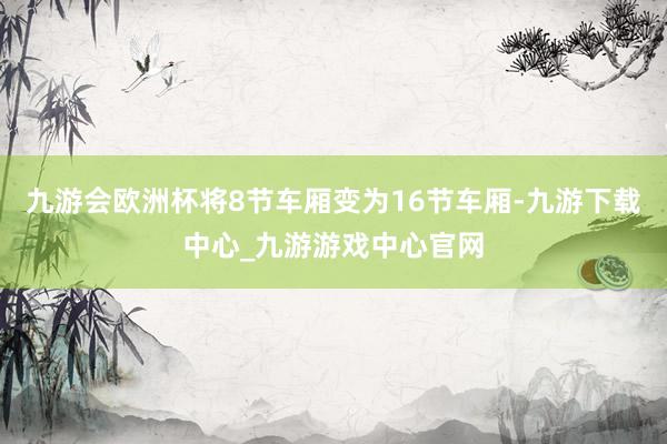 九游会欧洲杯将8节车厢变为16节车厢-九游下载中心_九游游戏中心官网