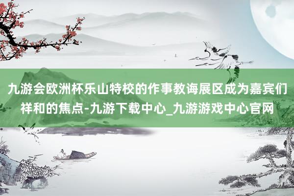 九游会欧洲杯乐山特校的作事教诲展区成为嘉宾们祥和的焦点-九游下载中心_九游游戏中心官网