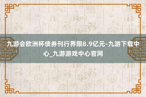 九游会欧洲杯债券刊行界限8.9亿元-九游下载中心_九游游戏中心官网