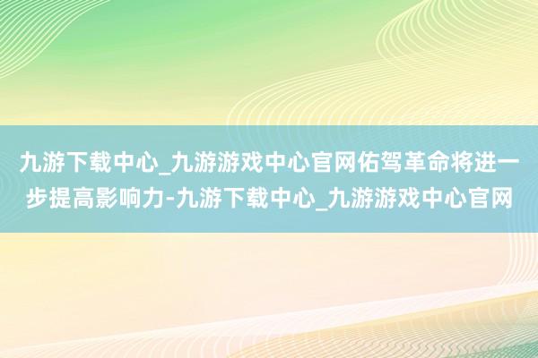 九游下载中心_九游游戏中心官网佑驾革命将进一步提高影响力-九游下载中心_九游游戏中心官网