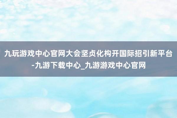九玩游戏中心官网大会坚贞化构开国际招引新平台-九游下载中心_九游游戏中心官网