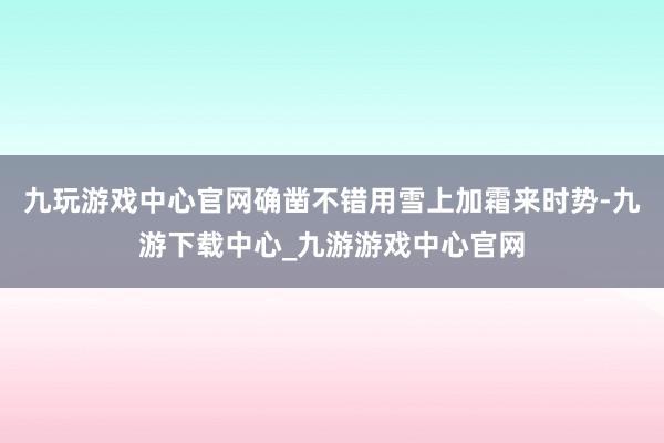 九玩游戏中心官网确凿不错用雪上加霜来时势-九游下载中心_九游游戏中心官网