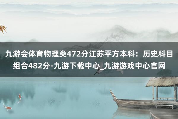 九游会体育物理类472分江苏平方本科：历史科目组合482分-九游下载中心_九游游戏中心官网