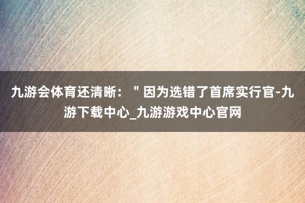 九游会体育还清晰：＂因为选错了首席实行官-九游下载中心_九游游戏中心官网