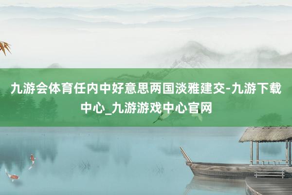 九游会体育任内中好意思两国淡雅建交-九游下载中心_九游游戏中心官网