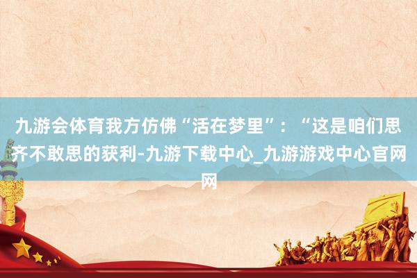 九游会体育我方仿佛“活在梦里”：“这是咱们思齐不敢思的获利-九游下载中心_九游游戏中心官网
