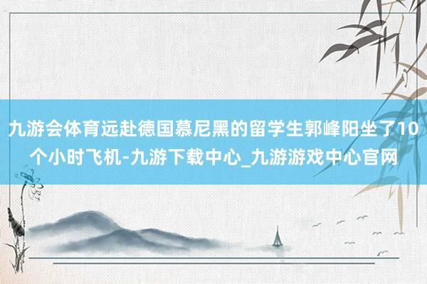 九游会体育远赴德国慕尼黑的留学生郭峰阳坐了10个小时飞机-九游下载中心_九游游戏中心官网