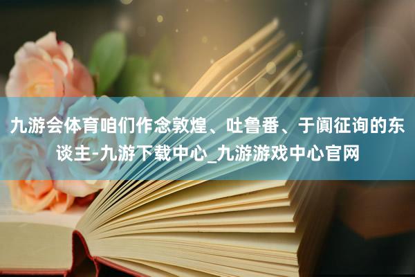 九游会体育咱们作念敦煌、吐鲁番、于阗征询的东谈主-九游下载中心_九游游戏中心官网