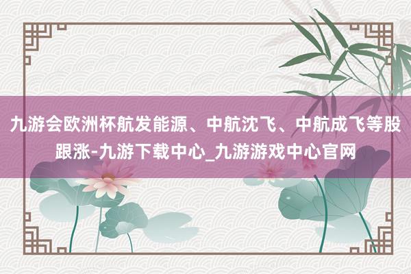 九游会欧洲杯航发能源、中航沈飞、中航成飞等股跟涨-九游下载中心_九游游戏中心官网