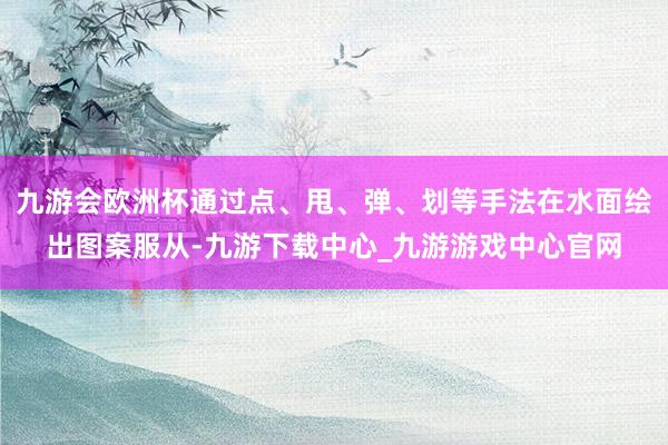 九游会欧洲杯通过点、甩、弹、划等手法在水面绘出图案服从-九游下载中心_九游游戏中心官网