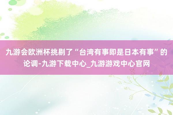 九游会欧洲杯挑剔了“台湾有事即是日本有事”的论调-九游下载中心_九游游戏中心官网
