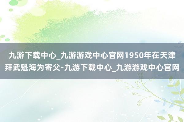 九游下载中心_九游游戏中心官网1950年在天津拜武魁海为寄父-九游下载中心_九游游戏中心官网