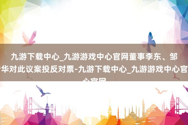 九游下载中心_九游游戏中心官网　　董事李东、邹梦华对此议案投反对票-九游下载中心_九游游戏中心官网