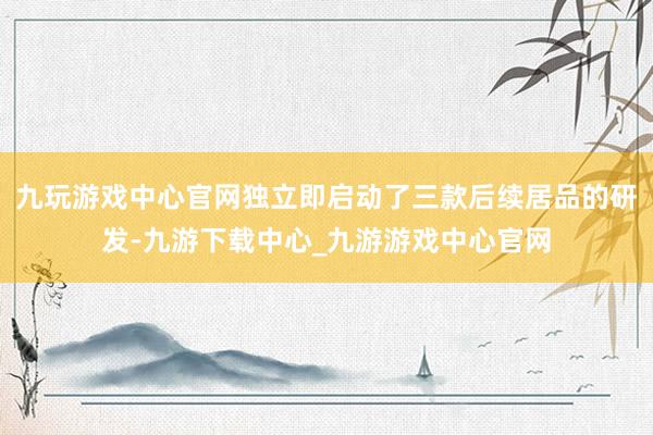 九玩游戏中心官网独立即启动了三款后续居品的研发-九游下载中心_九游游戏中心官网